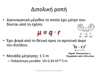 Διπολική ροπή
• Διανυσματικό μέγεθος το οποίο έχει μέτρο που
δίνεται από τη σχέση:
• Έχει φορά από το θετικό προς το αρνητικό άκρο
του διπόλου.
• Μονάδα μέτρησης: 1 C.m
– Παλαιότερη μονάδα: 1D=3,34.10-30 C.m
Πέτρος Καραπέτρος, 1ο ΓΕΛ Χαλανδρίου
 