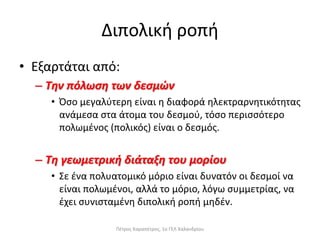 Διπολική ροπή
• Εξαρτάται από:
– Την πόλωση των δεσμών
• Όσο μεγαλύτερη είναι η διαφορά ηλεκτραρνητικότητας
ανάμεσα στα άτομα του δεσμού, τόσο περισσότερο
πολωμένος (πολικός) είναι ο δεσμός.
– Τη γεωμετρική διάταξη του μορίου
• Σε ένα πολυατομικό μόριο είναι δυνατόν οι δεσμοί να
είναι πολωμένοι, αλλά το μόριο, λόγω συμμετρίας, να
έχει συνισταμένη διπολική ροπή μηδέν.
Πέτρος Καραπέτρος, 1ο ΓΕΛ Χαλανδρίου
 