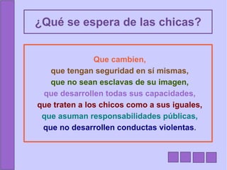 ¿Qué se espera de las chicas? Que cambien, que tengan seguridad en sí mismas, que no sean esclavas de su imagen, que desarrollen todas sus capacidades, que traten a los chicos como a sus iguales, que asuman responsabilidades públicas, que no desarrollen conductas violentas . 