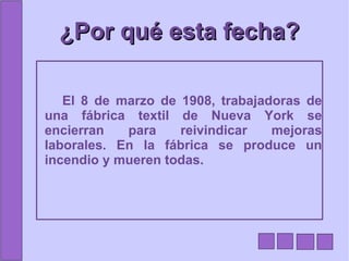 ¿Por qué esta fecha? El 8 de marzo de 1908, trabajadoras de una fábrica textil de Nueva York se encierran para reivindicar mejoras laborales. En la fábrica se produce un incendio y mueren todas. 