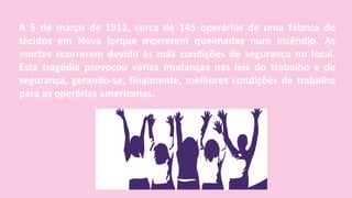 A 5 de março de 1911, cerca de 145 operárias de uma fábrica de
tecidos em Nova Iorque morreram queimadas num incêndio. As
mortes ocorreram devido às más condições de segurança no local.
Esta tragédia provocou várias mudanças nas leis do trabalho e da
segurança, gerando-se, finalmente, melhores condições de trabalho
para as operárias americanas.
 