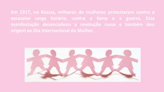 Em 1917, na Rússia, milhares de mulheres protestaram contra a
excessiva carga horária, contra a fome e a guerra. Esta
manifestação desencadeou a revolução russa e também deu
origem ao Dia Internacional da Mulher.
 