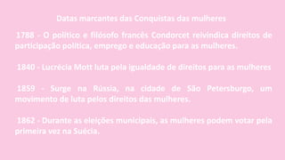1788 - O político e filósofo francês Condorcet reivindica direitos de
participação política, emprego e educação para as mulheres.
1840 - Lucrécia Mott luta pela igualdade de direitos para as mulheres
1859 - Surge na Rússia, na cidade de São Petersburgo, um
movimento de luta pelos direitos das mulheres.
1862 - Durante as eleições municipais, as mulheres podem votar pela
primeira vez na Suécia.
Datas marcantes das Conquistas das mulheres
 