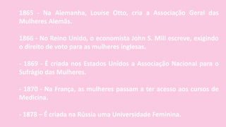 1865 - Na Alemanha, Louise Otto, cria a Associação Geral das
Mulheres Alemãs.
1866 - No Reino Unido, o economista John S. Mill escreve, exigindo
o direito de voto para as mulheres inglesas.
- 1869 - É criada nos Estados Unidos a Associação Nacional para o
Sufrágio das Mulheres.
- 1870 - Na França, as mulheres passam a ter acesso aos cursos de
Medicina.
- 1878 – É criada na Rússia uma Universidade Feminina.
 