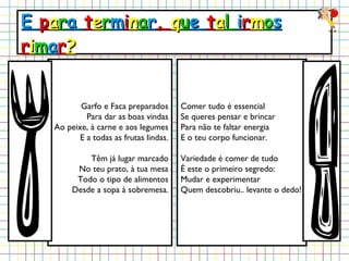 E  p a r a  t e r m i n a r ,  q u e  t a l  i r m o s  r i m a r ? Garfo e Faca preparados Para dar as boas vindas Ao peixe, à carne e aos legumes E a todas as frutas lindas. Têm já lugar marcado No teu prato, à tua mesa Todo o tipo de alimentos Desde a sopa à sobremesa. Comer tudo é essencial Se queres pensar e brincar Para não te faltar energia E o teu corpo funcionar. Variedade é comer de tudo É este o primeiro segredo: Mudar e experimentar Quem descobriu.. levante o dedo! 