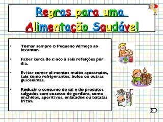 Tomar sempre o Pequeno Almoço ao levantar. Fazer cerca de cinco a seis refeições por dia. Evitar comer alimentos muito açucarados, tais como refrigerantes, bolos ou outras guloseimas. Reduzir o consumo de sal e de produtos salgados com excesso de gordura, como enchidos, aperitivos, enlatados ou batatas fritas. R e g r a s   p a r a   u m a  A l i m e n t a ç ã o  S a u d á v e l 