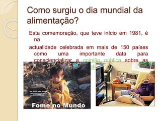 Como surgiu o dia mundial da
alimentação?
Esta comemoração, que teve início em 1981, é
na
actualidade celebrada em mais de 150 países
como uma importante data para
consciencializar a opinião pública sobre as
questões da nutrição e alimentação.
 