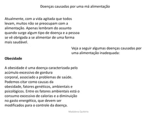 Doenças causadas por uma má alimentação


Atualmente, com a vida agitada que todos
levam, muitos não se preocupam com a
alimentação. Apenas lembram do assunto
quando surge algum tipo de doença e a pessoa
se vê obrigada a se alimentar de uma forma
mais saudável.
                                          Veja a seguir algumas doenças causadas por
                                          uma alimentação inadequada:
Obesidade

A obesidade é uma doença caracterizada pelo
acúmulo excessivo de gordura
corporal, associado a problemas de saúde.
Podemos citar como causas da
obesidade, fatores genéticos, ambientais e
psicológicos. Entre os fatores ambientais está o
consumo excessivo de calorias e a diminuição
no gasto energético, que devem ser
modificados para o controle da doença.
                                        Madalena Quitério
 