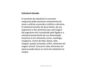Colesterol elevado

O aumento de colesterol na corrente
sanguínea pode ocasionar entupimento de
veias e artérias causando o enfarto e derrame.
O colesterol provém de duas fontes: do seu
organismo e dos alimentos que você ingere.
No organismo ele é produzido pelo fígado e o
colesterol proveniente da sua alimentação
encontra-se em alimentos como: manteiga,
margarina, creme de leite, bacon, leite
integral, queijos amarelos, enfim, alimentos de
origem animal. Consumir estes alimentos em
excesso pode elevar os níveis de colesterol no
sangue.




                     Madalena Quitério
 