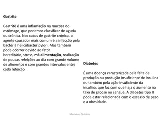Gastrite

Gastrite é uma inflamação na mucosa do
estômago, que podemos classificar de aguda
ou crónica. Nos casos de gastrite crónica, o
agente causador mais comum é a infecção pela
bactéria helicobacter pylori. Mas também
pode ocorrer devido ao fator
hereditário, stress, má alimentação, realização
de poucas refeições ao dia com grande volume
de alimentos e com grandes intervalos entre     Diabetes
cada refeição
                                                É uma doença caracterizada pela falta de
                                                produção ou produção insuficiente de insulina
                                                ou também pela ação insuficiente da
                                                insulina, que faz com que haja o aumento na
                                                taxa de glicose no sangue. A diabetes tipo II
                                                pode estar relacionada com o excesso de peso
                                                e a obesidade.


                                       Madalena Quitério
 