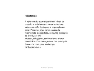 Hipertensão

A hipertensão ocorre quando os níveis de
pressão arterial encontram-se acima dos
valores de referência para a população em
geral. Podemos citar como causas da
hipertensão a obesidade, consumo excessivo
de álcool, sal em
excesso, tabagismo, sedentarismo e fator
hereditário. Esta doença é um dos principais
fatores de risco para as doenças
cardiovasculares.




                Madalena Quitério
 
