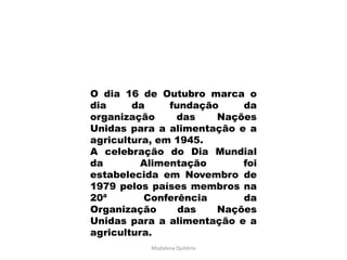 O dia 16 de Outubro marca o
dia     da     fundação    da
organização     das    Nações
Unidas para a alimentação e a
agricultura, em 1945.
A celebração do Dia Mundial
da        Alimentação      foi
estabelecida em Novembro de
1979 pelos países membros na
20ª       Conferência      da
Organização      das   Nações
Unidas para a alimentação e a
agricultura.
           Madalena Quitério
 
