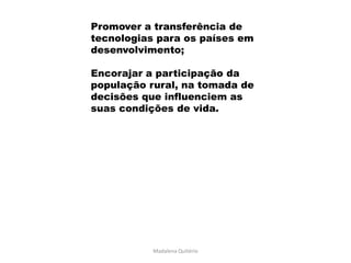 Promover a transferência de
tecnologias para os países em
desenvolvimento;

Encorajar a participação da
população rural, na tomada de
decisões que influenciem as
suas condições de vida.




           Madalena Quitério
 