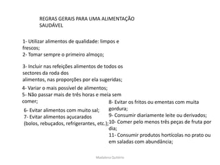 REGRAS GERAIS PARA UMA ALIMENTAÇÃO
       SAUDÁVEL

1- Utilizar alimentos de qualidade: limpos e
frescos;
2- Tomar sempre o primeiro almoço;

3- Incluir nas refeições alimentos de todos os
sectores da roda dos
alimentos, nas proporções por ela sugeridas;
4- Variar o mais possível de alimentos;
5- Não passar mais de três horas e meia sem
comer;                                   8- Evitar os fritos ou ementas com muita
 6- Evitar alimentos com muito sal;      gordura;
 7- Evitar alimentos açucarados          9- Consumir diariamente leite ou derivados;
 (bolos, rebuçados, refrigerantes, etc.);10- Comer pelo menos três peças de fruta por
                                         dia;
                                         11- Consumir produtos hortícolas no prato ou
                                         em saladas com abundância;

                                 Madalena Quitério
 