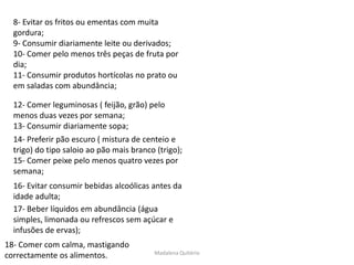 8- Evitar os fritos ou ementas com muita
  gordura;
  9- Consumir diariamente leite ou derivados;
  10- Comer pelo menos três peças de fruta por
  dia;
  11- Consumir produtos hortícolas no prato ou
  em saladas com abundância;

  12- Comer leguminosas ( feijão, grão) pelo
  menos duas vezes por semana;
  13- Consumir diariamente sopa;
  14- Preferir pão escuro ( mistura de centeio e
  trigo) do tipo saloio ao pão mais branco (trigo);
  15- Comer peixe pelo menos quatro vezes por
  semana;
  16- Evitar consumir bebidas alcoólicas antes da
  idade adulta;
  17- Beber líquidos em abundância (água
  simples, limonada ou refrescos sem açúcar e
  infusões de ervas);
18- Comer com calma, mastigando
                                          Madalena Quitério
correctamente os alimentos.
 