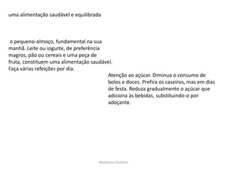 uma alimentação saudável e equilibrada



 o pequeno-almoço, fundamental na sua
manhã. Leite ou iogurte, de preferência
magros, pão ou cereais e uma peça de
fruta, constituem uma alimentação saudável.
Faça várias refeições por dia.
                                        Atenção ao açúcar. Diminua o consumo de
                                        bolos e doces. Prefira os caseiros, mas em dias
                                        de festa. Reduza gradualmente o açúcar que
                                        adiciona às bebidas, substituindo-o por
                                        adoçante.




                                      Madalena Quitério
 