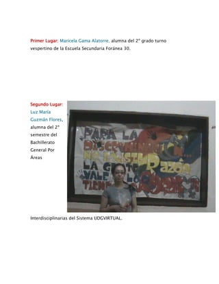 Primer Lugar: Maricela Gama Alatorre, alumna del 2º grado turno
vespertino de la Escuela Secundaria Foránea 30.




Segundo Lugar:
Luz María
Guzmán Flores,
alumna del 2º
semestre del
Bachillerato
General Por
Áreas




Interdisciplinarias del Sistema UDGVIRTUAL.
 