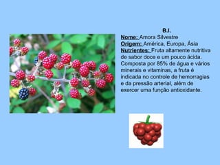 B.I.
Nome: Amora Silvestre
Origem: América, Europa, Ásia
Nutrientes: Fruta altamente nutritiva
de sabor doce e um pouco ácida.
Composta por 85% de água e vários
minerais e vitaminas, a fruta é
indicada no controle de hemorragias
e da pressão arterial, além de
exercer uma função antioxidante.

 