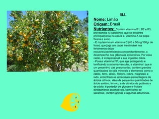 B.I.
Nome: Limão
Origem: Brasil
Nutrientes: Contém vitamina B1, B2 e B3,
provitamina A (caroteno), que se encontra
principalmente na casca e, vitamina A na polpa
fresca e sumo.
- É riquíssimo em vitamina C (40 a 50mg/100gr de
fruto), que joga um papel inestimável nos
fenómenos óxido
redutores,beneficiando,concomitantemente, o
desempenho das glândulas endócrinas. Por essa
razão, é indispensável a sua ingestão diária.
- Possui vitamina PP, que age protegendo e
tonificando o sistema vascular, e vitamina I que é
um preventivo das pneumonias, contém grandes
quantidades de sais minerais e elementos como o
cálcio, ferro, silício, fósforo, cobre, magnésio e
iodo, encontram-se apreciáveis percentagens de
ácidos cítricos, além de pequenas quantidades de
ácido acético, fórmico e de citratos de potássio e
de sódio, é portador de glucose e frutose
directamente assimiláveis, bem como de
sacarose, contém gomas e algumas albuminas.

 