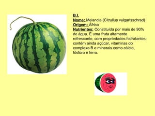 B.I.
Nome: Melancia (Citrullus vulgarisschrad)
Origem: África
Nutrientes: Constituída por mais de 90%
de água. É uma fruta altamente
refrescante, com propriedades hidratantes;
contém ainda açúcar, vitaminas do
complexo B e minerais como cálcio,
fósforo e ferro.

 