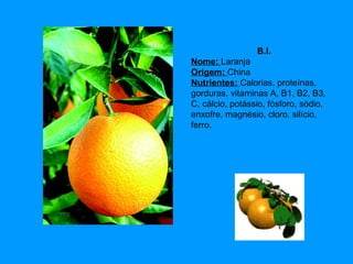 B.I.
Nome: Laranja
Origem: China
Nutrientes: Calorias, proteínas,
gorduras, vitaminas A, B1, B2, B3,
C, cálcio, potássio, fósforo, sódio,
enxofre, magnésio, cloro, silício,
ferro.

 