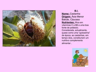 B.I.
Nome: Castanha
Origem: Ásia Menor
Balcãs, Cáucaso
Nutrientes: Rica em
vitaminas C e B6 e uma boa
fonte de potássio.
Considerada, actualmente,
quase como uma “guloseima”
de época, as castanhas, em
tempo idos, constituíram um
nutritivo complemento
alimentar .

 