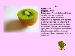 B.I.
Nome: Kiwi
Origem: China
Nutrientes: Propriedades nutritivas
provêm das sementes que
constituem o kiwi e que são
naturalmente ingeridas com a polpa,
é o fruto mais rico em Vitamina C
fornece uma grande dose de fibras,
90% do seu peso é constituído por
água, Possui compostos com efeitos
preventivos do cancro, doenças
cardiovasculares e doenças de foro
intestinal.

 