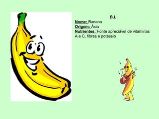 B.I.
Nome: Banana
Origem: Ásia
Nutrientes: Fonte apreciável de vitaminas
A e C, fibras e potássio

 