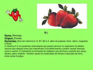 B.I.
Nome: Morango
Origem: Europa
Nutrientes: Rico em vitamina C, K, B1, B2 e A, além de potássio, ferro, cálcio, magnésio
e fibras.
A Vitamina C é um poderoso antioxidante que parece diminuir no organismo os efeitos
nocivos dos radicais livres que intensificam o envelhecimento e podem causar doenças
como o cancro. É importante na formação do colágeno que dá força e suporte aos ossos,
dentes, pele e artérias. Também ajuda na cicatrização de feridas e absorção de ferro,
entre outras funções.

 