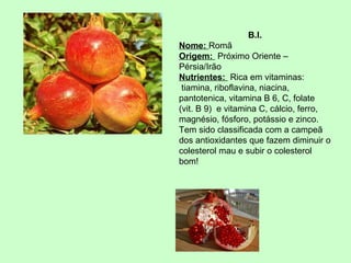 B.I.
Nome: Romã
Origem: Próximo Oriente –
Pérsia/Irão
Nutrientes: Rica em vitaminas:
tiamina, riboflavina, niacina,
pantotenica, vitamina B 6, C, folate
(vit. B 9) e vitamina C, cálcio, ferro,
magnésio, fósforo, potássio e zinco.
Tem sido classificada com a campeã
dos antioxidantes que fazem diminuir o
colesterol mau e subir o colesterol
bom!

 