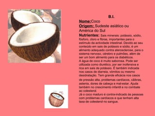 B.I.
Nome:Coco
Origem: Sudeste asiático ou
América do Sul
Nutrientes: Sais minerais: potássio, sódio,
fósforo, cloro e fibras, importantes para o
estímulo da actividade intestinal. Devido ao seu
conteúdo em sais de potássio e sódio, é um
alimento adequado contra aterosclerose, para o
sistema nervoso, cérebro e pulmões, além de
ser um bom alimento para os diabéticos.
A água de coco é muito saborosa. Pode ser
utilizada como diurético, por ser inofensiva e
rica em sais de potássio. É também indicada
nos casos de diarreia, vómitos ou mesmo
desidratação. Tem grande eficácia nos casos
de pressão alta, problemas cardíacos, cãibras,
astenia, dores de cabeça e mal-estar. Ajuda
também no crescimento infantil e no combate
ao colesterol.
Já o coco maduro é contra-indicado às pessoas
com problemas cardíacos e que tenham alta
taxa de colesterol no sangue.

 