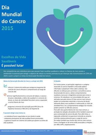 Dia
Mundial
do Cancro
2015
Escolhas de Vida
Saudáveis
É possível lutar
Dar competências aos indivíduos para que possam fazer escolhas saudáveis e reduzir os fatores de risco sociais e
ambientais é essencial para atingir o objetivo de reduzir as mortes prematuras por doenças não transmissíveis em 25% até
2025 e assim cumprir as metas da Declaração Mundial do Cancro.
O Desafio
Em muitos países, as perceções negativas e o estigma
associado ao cancro impedem a discussão pública
informada e perpetuam mitos sobre a doença. Isto
dificulta os esforços para aumentar a consciência acerca
da prevenção do cancro, adotar comportamentos
saudáveis e procurar o diagnóstico precoce para sinais e
sintomas. Os indivíduos e as comunidades têm que ser
alertados que pelo menos 1/3 dos cancros mais comuns
podem ser prevenidos reduzindo o consumo de álcool,
adotando dietas mais saudáveis e melhorando os níveis de
atividade física. Se o comportamento tabágico for incluído
podem prevenir-se 50% dos cancros.
Para além dos quatro fatores de risco mais comuns, a
proteção da radiação ultravioleta (UV) é também essencial
para a prevenção do cancro de pele. Para além disso, a
exposição ambiental e ocupacional incluindo ao amianto,
contribui substancialmente para a carga do cancro.
De realçar também que muitos dos cancros mais comuns
como o de fígado ou de cérvix estão associados a infeções
por HBV e HPV, respetivamente.
Metas da Declaração Mundial do Cancro a atingir até 2025
reforçar o sistema de saúde para assegurar programas de
controlo de cancro eficazes e compreensivos ao longo do
ciclo de vida
diminuir significativamente o consumo de tabaco, o excesso
de peso e obesidade, a dieta não saudável e o consumo de
álcool, os níveis de inatividade física bem como a exposição
a outros fatores de risco
programas universais de vacinação para HPV (Vírus do
Papiloma Humano) e HBV (Vírus da Hepatite B)
É possível atingir estas metas se:
- os indivíduos forem capacitados no seu direito à saúde
- ambientes promotores de vida saudável forem promovidos
- o governo investir em sistemas de saúde que apoiem os estilos de
vida saudáveis
educacaosaude.nrnorte@ligacontracancro.pt [f] DES: Educação para a Saúde LPCC – NRN Estrada Interior da Circunvalação, 6657 Porto
 
