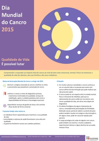 educacaosaude.nrnorte@ligacontracancro.pt [f] DES: Educação para a Saúde LPCC – NRN Estrada Interior da Circunvalação, 6657 Porto
Dia
Mundial
do Cancro
2015
Qualidade de Vida
É possível lutar
Compreender e responder ao impacto total do cancro ao nível do bem-estar emocional, mental e físico irá maximizar a
qualidade de vida dos doentes, das suas famílias e dos seus cuidadores.
Metas da Declaração Mundial do Cancro a atingir até 2025
Diminuir o estigma associado ao cancro e clarificar os mitos
e preconceitos que prejudicam a prevenção do cancro
melhorar o acesso a meios de diagnóstico precisos,
tratamentos multimodais de qualidade, serviços de
reabilitação, apoio e cuidados paliativos, bem como a
disponibilidade de fármacos e tecnologias essenciais
disponibilizar serviços de gestão de stress e de controlo
eficaz da dor de forma universal.
É possível atingir estas metas se:
- os indivíduos forem capacitados para maximizar a sua qualidade
de vida
- comunidades e sistemas de saúde fomentarem uma vida com
qualidade
- os governos facilitarem acesso aos cuidados paliativos.
O Desafio
• Em muitas culturas e sociedades o cancro continua a
ser um assunto tabu e as pessoas que vivem com
cancro sofrem de discriminação que pode implicar que
não procurem apoio
• O cancro pode ter um impacto sério no estado mental,
físico e emocional do indivíduo, pelo que os
sobreviventes de cancro estão em risco de ter uma
menor qualidade de vida, até vários anos depois do
diagnóstico
• Os efeitos fisiológicos de alguns tratamentos de
cancro, nomeadamente perturbações de fertilidade,
disfunção sexual, perda de cabelo e aumento de peso
podem também resultar em estigma e discriminação e,
em alguns casos, pode ser causa de rejeição pelo
parceiro
• A carga psicológica de cuidar de alguém com cancro
pode também ser enorme, e muitos cuidadores
experimentam distress e algum declínio da sua saúde
mental e física
 