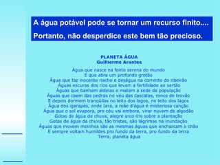 A água potável pode se tornar um recurso finito.... Portanto, não desperdice este bem tão precioso.  PLANETA ÁGUA Guilherme Arantes Água que nasce na fonte serena do mundo  E que abre um profundo grotão  Água que faz inocente riacho e deságua na corrente do ribeirão  Águas escuras dos rios que levam a fertilidade ao sertão Águas que banham aldeias e matam a sede da população  Águas que caem das pedras no véu das cascatas, ronco de trovão  E depois dormem tranqüilas no leito dos lagos, no leito dos lagos  Água dos igarapés, onde Iara, a mãe d'água é misteriosa canção  Água que o sol evapora, pro céu vai embora, virar nuvem de algodão  Gotas de água da chuva, alegre arco-íris sobre a plantação  Gotas de água da chuva, tão tristes, são lágrimas na inundação  Águas que movem moinhos são as mesmas águas que encharcam o chão  E sempre voltam humildes pro fundo da terra, pro fundo da terra  Terra, planeta água 