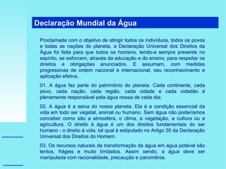 Declaração Mundial da Água  Proclamada com o objetivo de atingir todos os indivíduos, todos os povos e todas as nações do planeta, a Declaração Universal dos Direitos da Água foi feita para que todos os homens, tendo-a sempre presente no espírito, se esforcem, através da educação e do ensino, para respeitar os direitos e obrigações anunciados. E assumam, com medidas progressivas de ordem nacional e internacional, seu reconhecimento e aplicação efetiva. 01. A água faz parte do patrimônio do planeta. Cada continente, cada povo, cada nação, cada região, cada cidade e cada cidadão é plenamente responsável pela água nossa de cada dia; 02. A água é a seiva do nosso planeta. Ela é a condição essencial da vida em todo ser vegetal, animal ou humano. Sem água não poderíamos conceber como são a atmosfera, o clima, a vegetação, a cultura ou a agricultura. O direito à água é um dos direitos fundamentais do ser humano - o direito à vida, tal qual é estipulado no Artigo 30 da Declaração Universal dos Direitos do Homem. 03. Os recursos naturais de transformação da água em água potável são lentos, frágeis e muito limitados. Assim sendo, a água deve ser manipulada com racionalidade, precaução e parcimônia. 