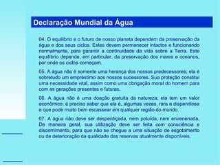 Declaração Mundial da Água  04. O equilíbrio e o futuro de nosso planeta dependem da preservação da água e dos seus ciclos. Estes devem permanecer intactos e funcionando normalmente, para garantir a continuidade da vida sobre a Terra. Este equilíbrio depende, em particular, da preservação dos mares e oceanos, por onde os ciclos começam. 05. A água não é somente uma herança dos nossos predecessores; ela é sobretudo um empréstimo aos nossos sucessores. Sua proteção constitui uma necessidade vital, assim como uma obrigação moral do homem para com as gerações presentes e futuras. 06. A água não é uma doação gratuita da natureza; ela tem um valor econômico: é preciso saber que ela é, algumas vezes, rara e dispendiosa e que pode muito bem escassear em qualquer região do mundo. 07. A água não deve ser desperdiçada, nem poluída, nem envenenada. De maneira geral, sua utilização deve ser feita com consciência e discernimento, para que não se chegue a uma situação de esgotamento ou de deterioração da qualidade das reservas atualmente disponíveis. 