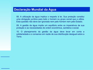 Declaração Mundial da Água  08. A utilização da água implica o respeito à lei. Sua proteção constitui uma obrigação jurídica para todo o homem ou grupo social que a utiliza. Esta questão não deve ser ignorada nem pelo homem nem pelo Estado. 09. A gestão da água impõe um equilíbrio entre os imperativos de sua proteção e as necessidades de ordem econômica, sanitária e social. 10. O planejamento da gestão da água deve levar em conta a solidariedade e o consenso em razão de sua distribuição desigual sobre a Terra. 