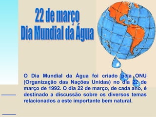 22 de março Dia Mundial da Água O Dia Mundial da Água foi criado pela ONU (Organização das Nações Unidas) no dia 22 de março de 1992. O dia 22 de março, de cada ano, é destinado a discussão sobre os diversos temas relacionados a este importante bem natural. 