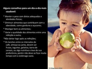 Alguns conselhos para um dia-a-dia mais saudavel:* Manter o peso com dietas adequadas e atividades físicas;* Diminuir alimentos que contribuem com a obesidade, como gorduras a açucares;* Mastigar bem os alimentos;  * Variar a qualidade dos alimentos entre uma refeição e outra;  *Não deitar logo após as refeições;  * Os lanches entre os intervalos do café, almoço ou janta, devem ser frutas, iogurtes, gelativa, barra de cereais, ou algo nutritivo e leve de sua preferência, porém não deve-se ficar muito tempo com o estômago vazio.