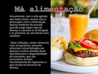 Má alimentaçãoActualmente, com a vida agitada que todos levam, muitos não se preocupam com a alimentação. Apenas lembram do assunto quando surge algum tipo de doença e a pessoa se vê obrigada a se alimentar de uma forma mais saudável.        Saltar refeições, comer alimentos ricos em gorduras, consumir alimentos industrializados em excesso e outras atitudes deste tipo diminuem a disponibilidade de nutrientes, que são necessários ao bom funcionamento do organismo, o que resulta no processo de doença.