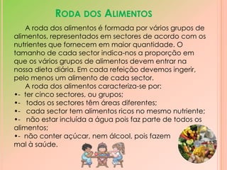 Roda dos AlimentosA roda dos alimentos é formada por vários grupos de alimentos, representados em sectores de acordo com os nutrientes que fornecem em maior quantidade. O tamanho de cada sector indica-nos a proporção em que os vários grupos de alimentos devem entrar na nossa dieta diária. Em cada refeição devemos ingerir, pelo menos um alimento de cada sector.  A roda dos alimentos caracteriza-se por:-  ter cinco sectores, ou grupos;