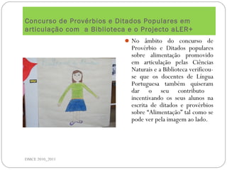Concurso de Provérbios e Ditados Populares em
articulação com a Biblioteca e o Projecto aLER+
DMCE 2010_2011
No âmbito do concurso de
Provérbio e Ditados populares
sobre alimentação promovido
em articulação pelas Ciências
Naturais e a Biblioteca verificou-
se que os docentes de Língua
Portuguesa também quiseram
dar o seu contributo
incentivando os seus alunos na
escrita de ditados e provérbios
sobre “Alimentação” tal como se
pode ver pela imagem ao lado.
 