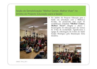 AcAcAcAcçççção de Sensibilizaão de Sensibilizaão de Sensibilizaão de Sensibilizaççççãoãoãoão ““““Melhor Comer, Melhor ViverMelhor Comer, Melhor ViverMelhor Comer, Melhor ViverMelhor Comer, Melhor Viver”””” nononono
âmbito do Projecto Educaâmbito do Projecto Educaâmbito do Projecto Educaâmbito do Projecto Educaçççção para a Saão para a Saão para a Saão para a Saúúúúdededede
DMCE 2010_2011
No âmbito do Projecto Educação para a
Saúde em articulação com a Biblioteca
Escolar, foi promovida uma acção de
sensibilização intitulada “Melhor Comer,
Melhor Viver” dirigida a alunos e
Encarregados de Educação/pais das turmas
de 5ºAno de escolaridade. Agradecemos à
equipa de enfermagem do Centro de Saúde
Gorjão Henriques pela dinamização desta
iniciativa.
 