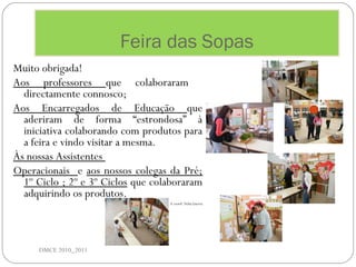 Feira das Sopas
DMCE 2010_2011
Muito obrigada!
Aos professores que colaboraram
directamente connosco;
Aos Encarregados de Educação que
aderiram de forma “estrondosa” à
iniciativa colaborando com produtos para
a feira e vindo visitar a mesma.
Às nossas Assistentes
Operacionais e aos nossos colegas da Pré;
1º Ciclo ; 2º e 3º Ciclos que colaboraram
adquirindo os produtos.
A coord. Nélia Guerra
 