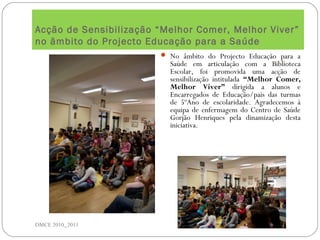 Acção de Sensibilização “Melhor Comer, Melhor Viver”
no âmbito do Projecto Educação para a Saúde
DMCE 2010_2011
 No âmbito do Projecto Educação para a
Saúde em articulação com a Biblioteca
Escolar, foi promovida uma acção de
sensibilização intitulada “Melhor Comer,
Melhor Viver” dirigida a alunos e
Encarregados de Educação/pais das turmas
de 5ºAno de escolaridade. Agradecemos à
equipa de enfermagem do Centro de Saúde
Gorjão Henriques pela dinamização desta
iniciativa.
 