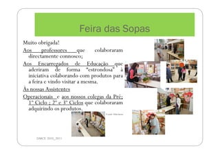 Feira das Sopas
DMCE 2010_2011
Muito obrigada!
Aos professores que colaboraram
directamente connosco;
Aos Encarregados de Educação que
aderiram de forma “estrondosa” à
iniciativa colaborando com produtos para
a feira e vindo visitar a mesma.
Às nossas Assistentes
Operacionais e aos nossos colegas da Pré;
1º Ciclo ; 2º e 3º Ciclos que colaboraram
adquirindo os produtos.
A coord. Nélia Guerra
 