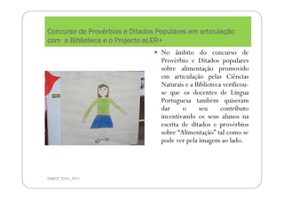 Concurso de ProvConcurso de ProvConcurso de ProvConcurso de Provéééérbios e Ditados Populares em articularbios e Ditados Populares em articularbios e Ditados Populares em articularbios e Ditados Populares em articulaççççãoãoãoão
com a Biblioteca e o Projecto aLER+com a Biblioteca e o Projecto aLER+com a Biblioteca e o Projecto aLER+com a Biblioteca e o Projecto aLER+
DMCE 2010_2011
No âmbito do concurso de
Provérbio e Ditados populares
sobre alimentação promovido
em articulação pelas Ciências
Naturais e a Biblioteca verificou-
se que os docentes de Língua
Portuguesa também quiseram
dar o seu contributo
incentivando os seus alunos na
escrita de ditados e provérbios
sobre “Alimentação” tal como se
pode ver pela imagem ao lado.
 