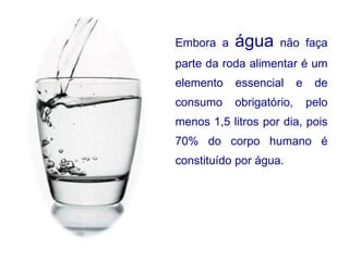 Embora a  água  não faça parte da roda alimentar é um elemento essencial e de consumo obrigatório, pelo menos 1,5 litros por dia, pois 70% do corpo humano é constituído por água. 