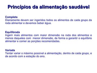 Princípios da alimentação saudável Completa Diariamente devem ser ingeridos todos os alimentos de cada grupo da roda alimentar e devemos beber água. Equilibrada Ingerir mais alimentos com maior dimensão na roda dos alimentos e menos daqueles com  menor dimensão, de forma a garantir o equilíbrio alimentar e comer as porções recomendadas. Variada Tentar variar o máximo possível a alimentação, dentro de cada grupo, e de acordo com a estação do ano. 