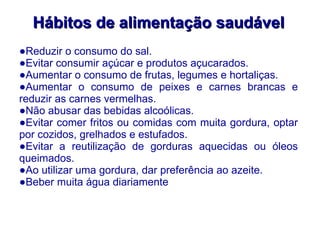 Hábitos de alimentação saudável Reduzir o consumo do sal. Evitar consumir açúcar e produtos açucarados. Aumentar o consumo de frutas, legumes e hortaliças. Aumentar o consumo de peixes e carnes brancas e reduzir as carnes vermelhas. Não abusar das bebidas alcoólicas. Evitar comer fritos ou comidas com muita gordura, optar por cozidos, grelhados e estufados. Evitar a reutilização de gorduras aquecidas ou óleos queimados. Ao utilizar uma gordura, dar preferência ao azeite. Beber muita água diariamente 